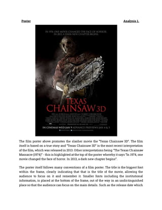 Poster Analysis 1.
The film poster above promotes the slasher movie the “Texas Chainsaw 3D”. The film
itself is based on a true story and “Texas Chainsaw 3D” is the most recent interpretation
of the film, which was released in 2013. Other interpretations being: “The Texas Chainsaw
Massacre (1974)” - this is highlighted at the top of the poster whereby it says “In 1974, one
movie changed the face of horror. In 2013, a dark new chapter begins”.
The poster itself follows many conventions of a film poster. The title is the biggest font
within the frame, clearly indicating that that is the title of the movie, allowing the
audience to focus on it and remember it. Smaller fonts including the institutional
information, is placed at the bottom of the frame, out of the way in an undistinguished
place so that the audience can focus on the main details. Such as the release date which
 