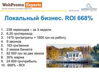 Локальный бизнес. ROI 668%
1. 238 переходов – за 3 недели
2. 6,20 грн/переход
3. 1475 грн/затраты + 1600 грн на работу
4. 9 звонков
5. 163 грн/звонок
6. 2 заказа банкета
7. 82 000 грн за два заказа
8. 30% маржа
9. 24 600 грн/прибыль
10. 668% - ROI
 