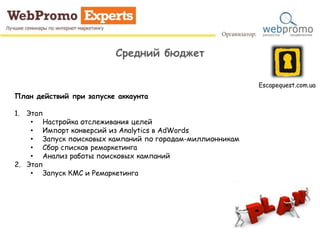 Средний бюджет
Escapequest.com.ua
План действий при запуске аккаунта
1. Этап
• Настройка отслеживания целей
• Импорт конверсий из Analytics в AdWords
• Запуск поисковых кампаний по городам-миллионникам
• Сбор списков ремаркетинга
• Анализ работы поисковых кампаний
2. Этап
• Запуск КМС и Ремаркетинга
 