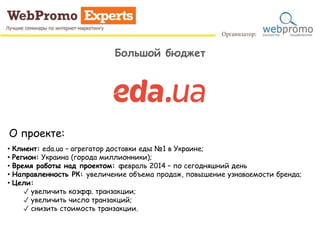 Большой бюджет
О проекте:
• Клиент: eda.ua – агрегатор доставки еды №1 в Украине;
• Регион: Украина (города миллионники);
• Время работы над проектом: февраль 2014 – по сегодняшний день
• Направленность РК: увеличение объема продаж, повышение узнаваемости бренда;
• Цели:
✓ увеличить коэфф. транзакции;
✓ увеличить число транзакций;
✓ снизить стоимость транзакции.
 
