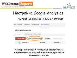 Настройка Google Analytics
Импорт конверсий из GA в AdWords
Импорт конверсий позволил отслеживать
эффективность каждой кампании, группы и
ключевого слова
 