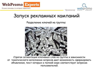 Запуск рекламных кампаний
Разделение ключей на группы
Строгая сегментация ключевых слов на группы в зависимости
от тематического наполнения запросов дает возможность сформировать
объявления, текст которых в полной мере соответствует запросам
пользователей.
 