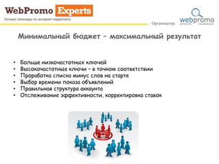 Минимальный бюджет – максимальный результат
• Больше низкочастотных ключей
• Высокочастотные ключи – в точном соответствии
• Проработка списка минус слов на старте
• Выбор времени показа объявлений
• Правильная структура аккаунта
• Отслеживание эффективности, корректировка ставок
 