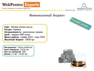 Минимальный бюджет
Сайт: Whisky-stones.com.ua
Регион: Украина
Направленность: увеличение продаж
Цель: продать 500 пачек
Время работы: ноябрь 2013 – март 2014
Месячный бюджет: 2500 грн
Инструменты: Поиск AdWords
Цена конверсии: 24,26 грн.
Кол-во конверсий: 500
Доход с 1 шт.: 28,56 грн
 