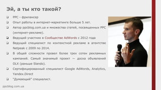 Эй, а ты кто такой?
ppcblog.com.ua
❏ PPC - фрилансер
❏ Опыт работы в интернет-маркетинге больше 5 лет.
❏ Автор ppcblog.com.ua и множества статей, посвященных РРС
(интернет-рекламе).
❏ Ведущий участник в Сообществе AdWords c 2012 года
❏ Ведущий специалист по контекстной рекламе в агентстве
Netpeak c 2009 по 2014.
❏ В общей сложности провел более трех сотен рекламных
кампаний. Самый значимый проект — доска объявлений
OLX (раньше Slando).
❏ Сертифицированный специалист Google AdWords, Analytics,
Yandex.Direct
❏ “Думающий” специалист.
 