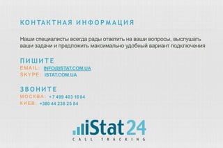 КО Н ТАКТНА Я И Н Ф О Р М А Ц И Я
Наши специалисты всегда рады ответить на ваши вопросы, выслушать
ваши задачи и предложить максимально удобный вариант подключения
П И Ш И Т Е
EMA I L:
S KY PE:
INFO@ISTAT.COM.UA
ISTAT.COM.UA
З В О Н И Т Е
М О С К В А : + 7 499 403 16 04
К И ЕВ : +380 44 238 25 84
 