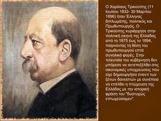 O Χαρίλαος Τρικούπης (11
Ιουλίου 1832- 30 Μαρτίου
1896) ήταν Έλληνας
διπλωμάτης, πολιτικός και
Πρωθυπουργός. Ο
Τρικούπης κυριάρχησε στην
πολιτική σκηνή της Ελλάδας
από το 1875 έως το 1894,
παίρνοντας τη θέση του
πρωθυπουργού επτά
συνολικά φορές. Στην
τελευταία του κυβέρνηση δεν
μπόρεσε να αντεπεξέλθει στις
οικονομικές υποχρεώσεις που
είχε δημιουργήσει έναντι των
ξένων δανειστών με συνέπεια
να επέλθει η πτώχευση της
Ελλάδας με την ιστορική
φράση του "δυστυχώς
επτωχεύσαμεν".
 