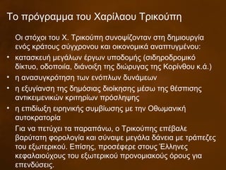 Το πρόγραμμα του Χαρίλαου Τρικούπη
Οι στόχοι του Χ. Τρικούπη συνοψίζονταν στη δημιουργία
ενός κράτους σύγχρονου και οικονομικά αναπτυγμένου:
• κατασκευή μεγάλων έργων υποδομής (σιδηροδρομικό
δίκτυο, οδοποιία, διάνοιξη της διώρυγας της Κορίνθου κ.ά.)
• η ανασυγκρότηση των ενόπλων δυνάμεων
• η εξυγίανση της δημόσιας διοίκησης μέσω της θέσπισης
αντικειμενικών κριτηρίων πρόσληψης
• η επιδίωξη ειρηνικής συμβίωσης με την Οθωμανική
αυτοκρατορία
Για να πετύχει τα παραπάνω, ο Τρικούπης επέβαλε
βαρύτατη φορολογία και σύναψε μεγάλα δάνεια με τράπεζες
του εξωτερικού. Επίσης, προσέφερε στους Έλληνες
κεφαλαιούχους του εξωτερικού προνομιακούς όρους για
επενδύσεις.
 