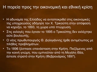 Η πορεία προς την οικονομική και εθνική κρίση
• Η αδυναμία της Ελλάδας να ανταποκριθεί στις οικονομικές
της υποχρεώσεις οδήγησε τον Χ. Τρικούπη στην απόφαση
να κηρύξει, το 1893, τη χώρα υπό πτώχευση.
• Στις εκλογές που έγιναν το 1895 ο Τρικούπης δεν εκλέχτηκε
ούτε βουλευτής.
• Ο νέος πρωθυπουργός Θ. Δηλιγιάννης ήρθε αντιμέτωπος με
πλήθος προβλημάτων.
• Το 1896 ξέσπασε επανάσταση στην Κρήτη. Πιεζόμενος από
την κοινή γνώμη, που εμπνεόταν από τη Μεγάλη Ιδέα,
έστειλε στρατό στην Κρήτη (Φεβρουάριος 1897).
 