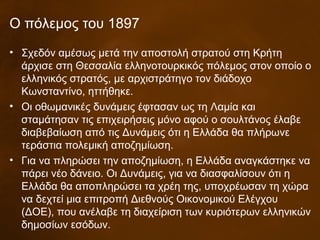 Ο πόλεμος του 1897
• Σχεδόν αμέσως μετά την αποστολή στρατού στη Κρήτη
άρχισε στη Θεσσαλία ελληνοτουρκικός πόλεμος στον οποίο ο
ελληνικός στρατός, με αρχιστράτηγο τον διάδοχο
Κωνσταντίνο, ηττήθηκε.
• Οι οθωμανικές δυνάμεις έφτασαν ως τη Λαμία και
σταμάτησαν τις επιχειρήσεις μόνο αφού ο σουλτάνος έλαβε
διαβεβαίωση από τις Δυνάμεις ότι η Ελλάδα θα πλήρωνε
τεράστια πολεμική αποζημίωση.
• Για να πληρώσει την αποζημίωση, η Ελλάδα αναγκάστηκε να
πάρει νέο δάνειο. Οι Δυνάμεις, για να διασφαλίσουν ότι η
Ελλάδα θα αποπληρώσει τα χρέη της, υποχρέωσαν τη χώρα
να δεχτεί μια επιτροπή Διεθνούς Οικονομικού Ελέγχου
(ΔΟΕ), που ανέλαβε τη διαχείριση των κυριότερων ελληνικών
δημοσίων εσόδων.
 