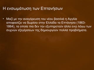 Η ενσωμάτωση των Επτανήσων
• Μαζί με την αναγόρευση του νέου βασιλιά η Αγγλία
αποφασίζει να δωρίσει στην Ελλάδα τα Επτάνησα (1863-
1864), τα οποία πια δεν την εξυπηρετούν άλλο ενώ λόγω των
συχνών εξεγέρσεων της δημιουργούν πολλά προβλήματα.
 