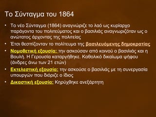 Το Σύνταγμα του 1864
• Το νέο Σύνταγμα (1864) αναγνώριζε το λαό ως κυρίαρχο
παράγοντα του πολιτεύματος και ο βασιλιάς αναγνωριζόταν ως ο
ανώτατος άρχοντας της πολιτείας
• Έτσι θεσπίζονταν το πολίτευμα της βασιλευόμενης δημοκρατίας
• Νομοθετική εξουσία: την ασκούσαν από κοινού ο βασιλιάς και η
Βουλή. Η Γερουσία καταργήθηκε. Καθολικό δικαίωμα ψήφου
(άνδρες άνω των 21 ετών)
• Εκτελεστική εξουσία: την ασκούσε ο βασιλιάς με τη συνεργασία
υπουργών που διόριζε ο ίδιος
• Δικαστική εξουσία: Κηρύχθηκε ανεξάρτητη
 