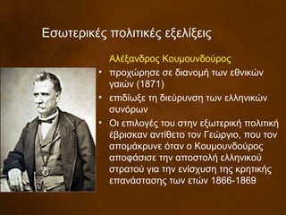 Εσωτερικές πολιτικές εξελίξεις
Αλέξανδρος Κουμουνδούρος
• προχώρησε σε διανομή των εθνικών
γαιών (1871)
• επιδίωξε τη διεύρυνση των ελληνικών
συνόρων
• Οι επιλογές του στην εξωτερική πολιτική
έβρισκαν αντίθετο τον Γεώργιο, που τον
απομάκρυνε όταν ο Κουμουνδούρος
αποφάσισε την αποστολή ελληνικού
στρατού για την ενίσχυση της κρητικής
επανάστασης των ετών 1866-1869
 