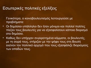 Εσωτερικές πολιτικές εξελίξεις
Γενικότερα, ο κοινοβουλευτισμός λειτουργούσε με
προβλήματα:
• Οι δημόσιοι υπάλληλοι δεν ήταν μόνιμοι και πολλοί πολίτες
πίεζαν τους βουλευτές για να εξασφαλίσουν κάποιο διορισμό
στο δημόσιο.
• Καθώς δεν υπήρχαν συγκροτημένα κόμματα, οι βουλευτές,
με τη σειρά τους, στήριζαν με την ψήφο τους στη Βουλή
εκείνον τον πολιτικό αρχηγό που τους εξασφάλιζε διορισμούς
των οπαδών τους.
 