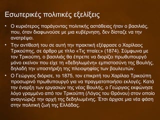 • Ο κυριότερος παράγοντας πολιτικής αστάθειας ήταν ο βασιλιάς,
που, όταν διαφωνούσε με μια κυβέρνηση, δεν δίσταζε να την
ανατρέψει.
• Την αντίθεσή του σε αυτή την πρακτική εξέφρασε ο Χαρίλαος
Τρικούπης, σε άρθρο με τίτλο «Τις πταίει;» (1874). Σύμφωνα με
τον Τρικούπη, ο βασιλιάς θα έπρεπε να διορίζει πρωθυπουργό
μόνο εκείνον που είχε τη «δεδηλωμένη» εμπιστοσύνη της Βουλής,
δηλαδή την υποστήριξη της πλειοψηφίας των βουλευτών.
• Ο Γεώργιος διόρισε, το 1875, τον επικριτή του Χαρίλαο Τρικούπη
προσωρινό πρωθυπουργό για να πραγματοποιήσει εκλογές. Κατά
την έναρξη των εργασιών της νέας Βουλής, ο Γεώργιος εκφώνησε
λόγο γραμμένο από τον Τρικούπη (Λόγος του Θρόνου) στον οποίο
αναγνώριζε την αρχή της δεδηλωμένης. Έτσι άρχισε μια νέα φάση
στην πολιτική ζωή της Ελλάδας.
Εσωτερικές πολιτικές εξελίξεις
 