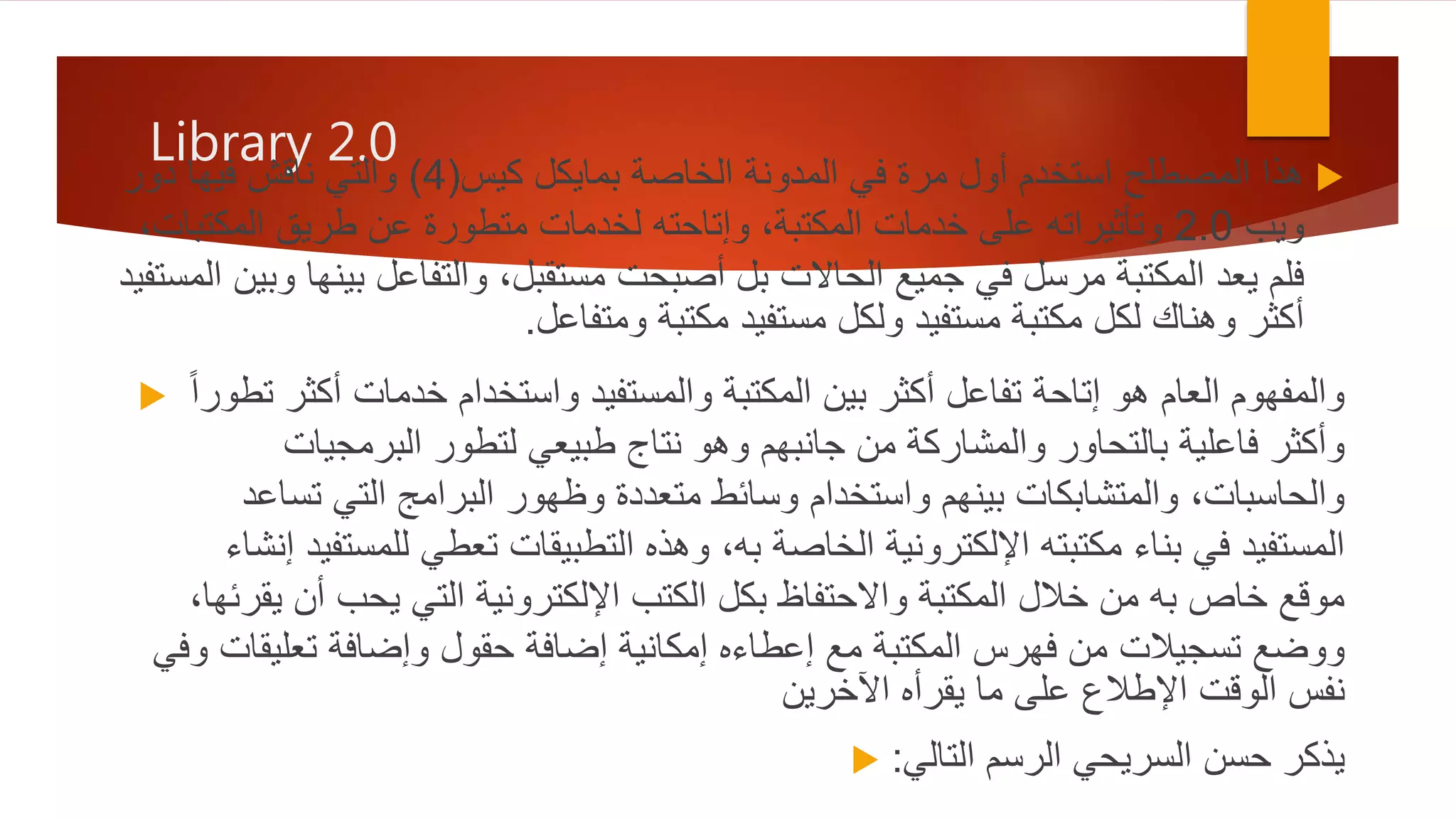 Library 2.0
‫كيس‬ ‫بمايكل‬ ‫الخاصة‬ ‫المدونة‬ ‫في‬ ‫مرة‬ ‫أول‬ ‫استخدم‬ ‫المصطلح‬ ‫هذا‬(4)‫دور‬ ‫فيها‬ ‫ناقش‬ ‫والتي‬
‫ويب‬2.0‫المكت‬ ‫طريق‬ ‫عن‬ ‫متطورة‬ ‫لخدمات‬ ‫وإتاحته‬ ،‫المكتبة‬ ‫خدمات‬ ‫على‬ ‫وتأثيراته‬،‫بات‬
‫بي‬ ‫والتفاعل‬ ،‫مستقبل‬ ‫أصبحت‬ ‫بل‬ ‫الحاالت‬ ‫جميع‬ ‫في‬ ‫مرسل‬ ‫المكتبة‬ ‫يعد‬ ‫فلم‬‫المستفيد‬ ‫وبين‬ ‫نها‬
‫ومتفاعل‬ ‫مكتبة‬ ‫مستفيد‬ ‫ولكل‬ ‫مستفيد‬ ‫مكتبة‬ ‫لكل‬ ‫وهناك‬ ‫أكثر‬.
 ‫تطور‬ ‫أكثر‬ ‫خدمات‬ ‫واستخدام‬ ‫والمستفيد‬ ‫المكتبة‬ ‫بين‬ ‫أكثر‬ ‫تفاعل‬ ‫إتاحة‬ ‫هو‬ ‫العام‬ ‫والمفهوم‬ً‫ا‬
‫البرمجيات‬ ‫لتطور‬ ‫طبيعي‬ ‫نتاج‬ ‫وهو‬ ‫جانبهم‬ ‫من‬ ‫والمشاركة‬ ‫بالتحاور‬ ‫فاعلية‬ ‫وأكثر‬
‫تساعد‬ ‫التي‬ ‫البرامج‬ ‫وظهور‬ ‫متعددة‬ ‫وسائط‬ ‫واستخدام‬ ‫بينهم‬ ‫والمتشابكات‬ ،‫والحاسبات‬
‫للمستفي‬ ‫تعطي‬ ‫التطبيقات‬ ‫وهذه‬ ،‫به‬ ‫الخاصة‬ ‫اإللكترونية‬ ‫مكتبته‬ ‫بناء‬ ‫في‬ ‫المستفيد‬‫إنشاء‬ ‫د‬
‫يقرئها‬ ‫أن‬ ‫يحب‬ ‫التي‬ ‫اإللكترونية‬ ‫الكتب‬ ‫بكل‬ ‫واالحتفاظ‬ ‫المكتبة‬ ‫خالل‬ ‫من‬ ‫به‬ ‫خاص‬ ‫موقع‬،
‫وفي‬ ‫تعليقات‬ ‫وإضافة‬ ‫حقول‬ ‫إضافة‬ ‫إمكانية‬ ‫إعطاءه‬ ‫مع‬ ‫المكتبة‬ ‫فهرس‬ ‫من‬ ‫تسجيالت‬ ‫ووضع‬
‫يقرأه‬ ‫ما‬ ‫على‬ ‫اإلطالع‬ ‫الوقت‬ ‫نفس‬‫اآلخرين‬
 ‫التالي‬ ‫الرسم‬ ‫السريحي‬ ‫حسن‬ ‫يذكر‬:
 