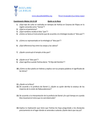 www.descubrelabiblia.org Nivel Avanzado (Las letras rojas)
Cuestionario Mateo 16:13-28 Quién es la Roca
1. ¿Qué tipo de culto se realizaba en tiempos de Yeshúa en Cesarea de Filipos en la
región conocida como “Vanias”?
2. ¿Qué es el panteísmo?
3. ¿Qué nombres recibía el dios “pan”?
4. ¿Cómo se llama el instrumento que de acuerdo a la mitología tocaba el “dios pan”?
5. ¿Cómo es representado en la mitología al “dios pan”?
6. ¿Qué diferencia hay entre las ovejas y las cabras?
7. ¿Quién construyó el templo al dos pan?
8. ¿Quién es el “dios pan”?
9. ¿Qué significa cuando Yeshúa decía: “El Hijo del Hombre”?
10. ¿Cómo se dice piedra en hebreo y explica con tus propias palabras el significado de
las letras?
11. ¿Quién es la Roca?
12. De acuerdo a la profecía de Daniel 2, ¿Quién es quién derriba la estatua de los
imperios de la visión de Nabucodonosor?
13. De acuerdo a la interpretación de la profecía de Daniel ¿En qué tiempo en cuando
Dios levantará el reino que no será destruido?
14. Explica la implicación que tiene que Yeshúa les haya preguntado a los discípulos
precisamente en el lugar donde se veneraba a satanás ¿Quién decís que soy yo?
 