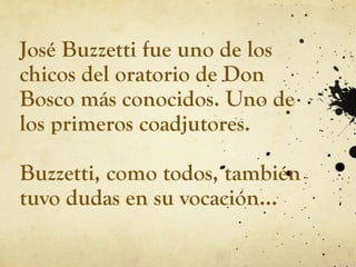 José Buzzetti fue uno de los
chicos del oratorio de Don
Bosco más conocidos. Uno de
los primeros coadjutores.
Buzzetti, como todos, también
tuvo dudas en su vocación…
 