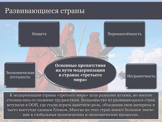 К модернизации страны «третьего мира» шли разными путями, но многие
столкнулись со схожими трудностями. Большинство из развивающихся стран
вступили в ООН, где стали играть заметную роль, объединив свои интересы и
часто выступая единым блоком. Многие из этих стран имеют большое значе-
ние в глобальных политических и экономических процессах.
Развивающиеся страны
Основные препятствия
на пути модернизации
в странах «третьего
мира»
Экономическая
отсталость
Нищета Перенаселённость
Неграмотность
 