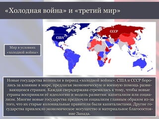 Новые государства возникли в период «холодной войны». США и СССР боро-
лись за влияние в мире, предлагая экономическую и военную помощь разви-
вающимся странам. Каждая сверхдержава стремилась к тому, чтобы новые
страны восприняли её идеологию и модель развития: капитализм или социа-
лизм. Многие новые государства предпочли социализм главным образом из-за
того, что их старые колониальные правители были капиталистами. Другие го-
сударства привлекло экономическое могущество и материальное благосостоя-
ние Запада.
«Холодная война» и «третий мир»
Мир в условиях
«холодной войны»
США
СССР
 