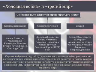 «Холодная война» и «третий мир»
Основные пути развития стран «третьего мира»
Капиталистический
Индия, Пакистан,
Филиппины,
Индонезия, Таиланд,
Кувейт, Катар, Бруней,
Сингапур, ОАЭ
Социалистический
Ангола, Афганистан,
Конго, Мозамбик,
Эфиопия, Индонезия,
Китай, Вьетнам,
Северная Корея (КНДР)
и др.
Другой
Около 30 государств
выбирают
некапиталистическую
ориентацию. Создание
Движения
неприсоединения
Страны, выбравшие другой путь развития не связывали себя с различными
идеологическими концепциями. Они строили своё развитие на основе товарно-
денежных отношений, опирались на частную инициативу и участие в развитии
экономики ТНК, ориентируясь на мировой рынок и международную помощь
западного мира.
 