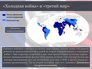 Стремясь избежать участия в политике сверхдержав, многие новые государства
решили не присоединяться ни к одной из сторон, соперничавших в «холодной
войне». Они старались сохранить и при этом придать своей политике опреде-
лённые организационные формы (регулярные встречи глав государств или ми-
нистров иностранных дел, согласованные действия в ООН и других междуна-
родных организациях). Так во второй половине 1950-х гг. возникло Движение
неприсоединения.
«Холодная война» и «третий мир»
Движение
неприсоединения
Члены Движения
неприсоединения
Наблюдатели
 