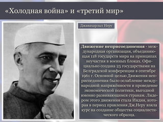 «Холодная война» и «третий мир»
Движение неприсоединения - меж-
дународная организация, объединяю-
щая 118 государств мира на принципах
неучастия в военных блоках. Офи-
циально создана 25 государствами на
Белградской конференции в сентябре
1961 г. Основной целью Движения неп-
рисоединения было ослабление между-
народной напряжённости и проведение
экономической политики, выгодной
именно развивающимся странам. Лиде-
ром этого движения стала Индия, кото-
рая в период правления Дж.Неру взяла
курс на создание общества социалисти-
ческого образца.
Джавахарлал Неру
 
