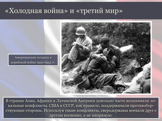 В странах Азии, Африки и Латинской Америки довольно часто вспыхивали ло-
кальные конфликты. США и СССР, как правило, поддерживали противобор-
ствующие стороны. Используя такие конфликты, сверхдержавы воевали друг с
другом косвенно, а не напрямую.
«Холодная война» и «третий мир»
Американские солдаты в
корейской войне 1950-1953 гг.
 