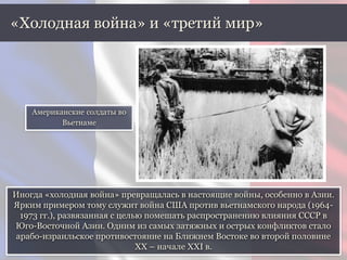 Иногда «холодная война» превращалась в настоящие войны, особенно в Азии.
Ярким примером тому служит война США против вьетнамского народа (1964-
1973 гг.), развязанная с целью помешать распространению влияния СССР в
Юго-Восточной Азии. Одним из самых затяжных и острых конфликтов стало
арабо-израильское противостояние на Ближнем Востоке во второй половине
ХХ – начале XXI в.
«Холодная война» и «третий мир»
Американские солдаты во
Вьетнаме
 