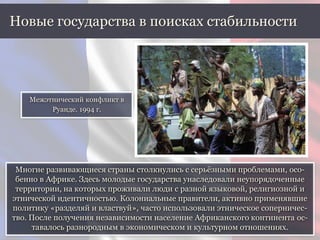 Многие развивающиеся страны столкнулись с серьёзными проблемами, осо-
бенно в Африке. Здесь молодые государства унаследовали неупорядоченные
территории, на которых проживали люди с разной языковой, религиозной и
этнической идентичностью. Колониальные правители, активно применявшие
политику «разделяй и властвуй», часто использовали этническое соперничес-
тво. После получения независимости население Африканского континента ос-
тавалось разнородным в экономическом и культурном отношениях.
Новые государства в поисках стабильности
Межэтнический конфликт в
Руанде. 1994 г.
 