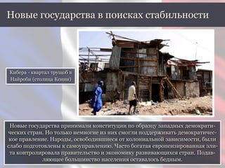 Новые государства принимали конституции по образцу западных демократи-
ческих стран. Но только немногие из них смогли поддерживать демократичес-
кое правление. Народы, освободившиеся от колониальной зависимости, были
слабо подготовлены к самоуправлению. Часто богатая европеизированная эли-
та контролировала правительство и экономику развивающихся стран. Подав-
ляющее большинство населения оставалось бедным.
Новые государства в поисках стабильности
Кибера - квартал трущоб в
Найроби (столица Кении)
 