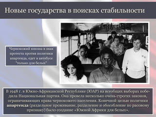 В 1948 г. в Южно-Африканской Республике (ЮАР) на всеобщих выборах побе-
дила Национальная партия. Она провела несколько очень строгих законов,
ограничивающих права чернокожего населения. Конечной целью политики
апартеида (раздельное проживание, разделение и обособление по расовому
признаку) было создание «Южной Африки для белых».
Новые государства в поисках стабильности
Чернокожий юноша в знак
протеста против политики
апартеида, едет в автобусе
"только для белых"
 