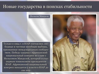 Только в 1994 г. в ЮАР состоялись сво-
бодные и честные всеобщие выборы,
признанные международным сообщес-
твом. Победу одержал Африканский
национальный конгресс во главе с
Нельсоном Манделой, который и стал
первым темнокожим президентом
ЮАР. Африканский национальный
конгресс находится у власти в ЮАР до
сих пор.
Новые государства в поисках стабильности
Нельсон Мандела
 