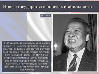 В 1975 г., победив в гражданской войне,
к власти в Камбодже пришли «красные
кхмеры» во главе с Пол Потом. В стране
был развязан геноцид против собствен-
ного народа. В 1978 г. Пол Пот начал
войну с Вьетнамом. В 1979 г. вьетнамс-
кие войска свергли режим «красных
кхмеров». В результате, по разным
оценкам, было уничтожено от 1 млн до
3 млн человек.
Новые государства в поисках стабильности
Пол Пот
 