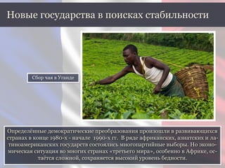Определённые демократические преобразования произошли в развивающихся
странах в конце 1980-х - начале 1990-х гг. В ряде африканских, азиатских и ла-
тиноамериканских государств состоялись многопартийные выборы. Но эконо-
мическая ситуация во многих странах «третьего мира», особенно в Африке, ос-
таётся сложной, сохраняется высокий уровень бедности.
Новые государства в поисках стабильности
Сбор чая в Уганде
 
