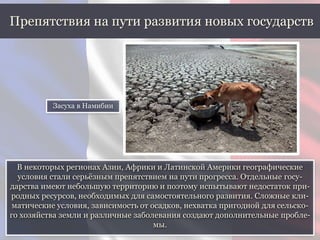 В некоторых регионах Азии, Африки и Латинской Америки географические
условия стали серьёзным препятствием на пути прогресса. Отдельные госу-
дарства имеют небольшую территорию и поэтому испытывают недостаток при-
родных ресурсов, необходимых для самостоятельного развития. Сложные кли-
матические условия, зависимость от осадков, нехватка пригодной для сельско-
го хозяйства земли и различные заболевания создают дополнительные пробле-
мы.
Препятствия на пути развития новых государств
Засуха в Намибии
 