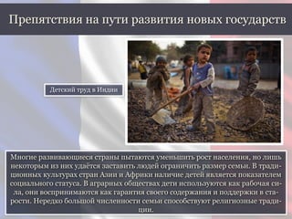 Многие развивающиеся страны пытаются уменьшить рост населения, но лишь
некоторым из них удаётся заставить людей ограничить размер семьи. В тради-
ционных культурах стран Азии и Африки наличие детей является показателем
социального статуса. В аграрных обществах дети используются как рабочая си-
ла, они воспринимаются как гарантия своего содержания и поддержки в ста-
рости. Нередко большой численности семьи способствуют религиозные тради-
ции.
Препятствия на пути развития новых государств
Детский труд в Индии
 