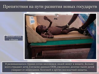 В развивающихся странах сотни миллионов людей живут в нищете. Больше
всего страдают дети. Согласно данным ООН, ежедневно десятки тысяч детей
умирают от недоедания, болезней и других последствий нищеты.
Препятствия на пути развития новых государств
Детский голод
в Индии
 