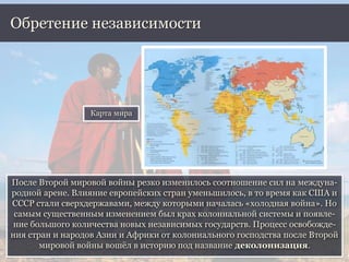 После Второй мировой войны резко изменилось соотношение сил на междуна-
родной арене. Влияние европейских стран уменьшилось, в то время как США и
СССР стали сверхдержавами, между которыми началась «холодная война». Но
самым существенным изменением был крах колониальной системы и появле-
ние большого количества новых независимых государств. Процесс освобожде-
ния стран и народов Азии и Африки от колониального господства после Второй
мировой войны вошёл в историю под название деколонизация.
Обретение независимости
Карта мира
 