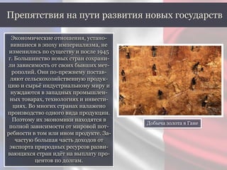 Экономические отношения, устано-
вившиеся в эпоху империализма, не
изменились по существу и после 1945
г. Большинство новых стран сохрани-
ли зависимость от своих бывших мет-
рополий. Они по-прежнему постав-
ляют сельскохозяйственную продук-
цию и сырьё индустриальному миру и
нуждаются в западных промышлен-
ных товарах, технологиях и инвести-
циях. Во многих странах налажено
производство одного вида продукции.
Поэтому их экономики находятся в
полной зависимости от мировой пот-
ребности в том или ином продукте. За-
частую большая часть доходов от
экспорта природных ресурсов разви-
вающихся стран идёт на выплату про-
центов по долгам.
Препятствия на пути развития новых государств
Добыча золота в Гане
 