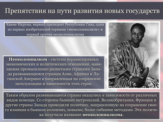 Таким образом развивающиеся страны оказались в зависимости от различных
видов помощи. Со стороны бывших метрополий. Великобритания, Франция и
другие страны Запада проводили политику, направленную на сохранение свое-
го влияния в бывших колониях, новыми, более гибкими методами. Эта полити-
ка получила название неоколониализма.
Препятствия на пути развития новых государств
Кваме Нкрума, первый президент Республики Гана, один
из первых изобретателей термина «неоколониализм» и
первый критик неоколониализма
Неоколониализм - система неравноправных
экономических и политических отношений, навя-
занная промышленно развитыми странами Запа-
да развивающимся странам Азии, Африки и Ла-
тинской Америки и направленная на сохранение
эксплуатации и зависимости этих стран.
 