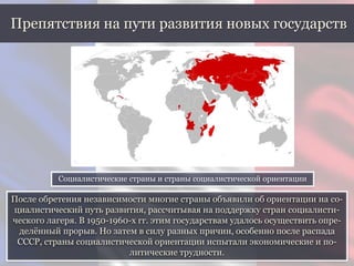 После обретения независимости многие страны объявили об ориентации на со-
циалистический путь развития, рассчитывая на поддержку стран социалисти-
ческого лагеря. В 1950-1960-х гг. этим государствам удалось осуществить опре-
делённый прорыв. Но затем в силу разных причин, особенно после распада
СССР, страны социалистической ориентации испытали экономические и по-
литические трудности.
Препятствия на пути развития новых государств
Социалистические страны и страны социалистической ориентации
 