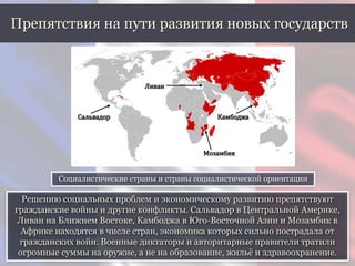 Решению социальных проблем и экономическому развитию препятствуют
гражданские войны и другие конфликты. Сальвадор в Центральной Америке,
Ливан на Ближнем Востоке, Камбоджа в Юго-Восточной Азии и Мозамбик в
Африке находятся в числе стран, экономика которых сильно пострадала от
гражданских войн. Военные диктаторы и авторитарные правители тратили
огромные суммы на оружие, а не на образование, жильё и здравоохранение.
Препятствия на пути развития новых государств
Социалистические страны и страны социалистической ориентации
Сальвадор
Ливан
Камбоджа
Мозамбик
 