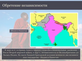 К 1930-м гг. в странах Азии и Африки сложились национальные движения.
После Второй мировой войны, в 1947 г., независимости от Великобритании до-
билась Индия. На месте бывшей британской колонии возникли два независи-
мых государства - Индия и Пакистан.
Обретение независимости
Индия и Пакистан
 