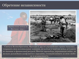 Сначала Великобритания, Франция и другие европейские страны пытались
сохранить свои колониальные империи, но долгая и тяжёлая война истощила
их военные и финансовые ресурсы. Многие европейцы, пережившие войну, не
желали дальнейших конфликтов с народами, готовыми воевать за свою свобо-
ду и независимость.
Обретение независимости
Французские войска во
Вьетнаме. 1954 г.
 