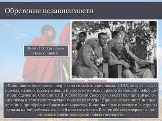 «Холодная война» также подрывала силы империализма. США, хотя зачастую
и декларативно, поддерживали право угнетённых народов на национальное са-
моопределение. Соперник США Советский Союз резко выступал против коло-
ниализма и капиталистической модели развития. Процесс деколонизации пос-
ле войны приобрёл необратимый характер. Колониальные и зависимые страны
одна за одной добивались своей независимости. Вскоре обе сверхдержавы ста-
ли искать союзников среди новых государств.
Обретение независимости
Визит Н.С.Хрущёва в
Индию. 1960 г.
 