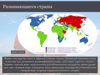 Новые государства Азии и Африки, а также страны Латинской Америки стали
известны под названием развивающихся стран, или стран «третьего мира».
Термин «третий мир» используется для обозначения государств, менее разви-
тых, чем «первый мир» (западные индустриальные государства и Япония) или
«второй мир» (страны социалистического лагеря).
Развивающиеся страны
Карта мира
 