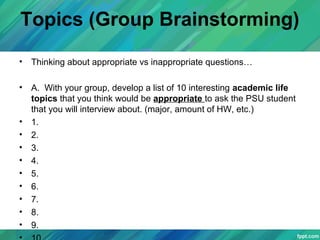 Topics (Group Brainstorming)
• Thinking about appropriate vs inappropriate questions…
• A. With your group, develop a list of 10 interesting academic life
topics that you think would be appropriate to ask the PSU student
that you will interview about. (major, amount of HW, etc.)
• 1.
• 2.
• 3.
• 4.
• 5.
• 6.
• 7.
• 8.
• 9.
 