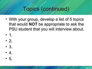 Topics (continued)
• With your group, develop a list of 5 topics
that would NOT be appropriate to ask the
PSU student that you will interview about.
• 1.
• 2.
• 3.
• 4.
• 5.
 