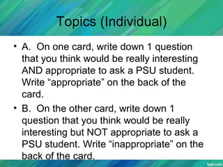 Topics (Individual)
• A. On one card, write down 1 question
that you think would be really interesting
AND appropriate to ask a PSU student.
Write “appropriate” on the back of the
card.
• B. On the other card, write down 1
question that you think would be really
interesting but NOT appropriate to ask a
PSU student. Write “inappropriate” on the
back of the card.
 